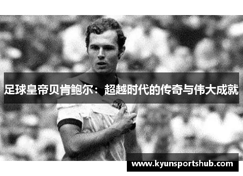 足球皇帝贝肯鲍尔：超越时代的传奇与伟大成就