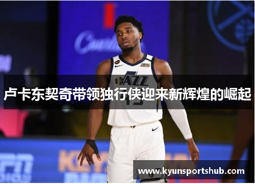 卢卡东契奇带领独行侠迎来新辉煌的崛起