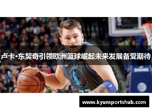 卢卡·东契奇引领欧洲篮球崛起未来发展备受期待