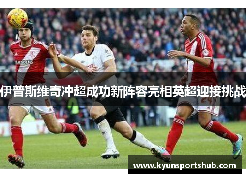 伊普斯维奇冲超成功新阵容亮相英超迎接挑战