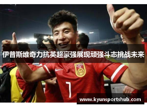 伊普斯维奇力抗英超豪强展现顽强斗志挑战未来