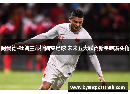 阿曼德·杜普兰蒂斯圆梦足球 未来五大联赛新星崭露头角